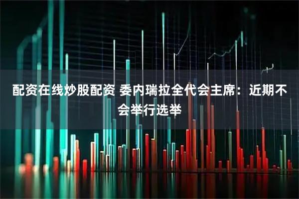 配资在线炒股配资 委内瑞拉全代会主席：近期不会举行选举