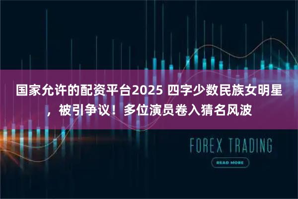 国家允许的配资平台2025 四字少数民族女明星，被引争议！多位演员卷入猜名风波