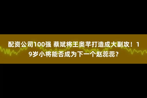 配资公司100强 蔡斌将王奥芊打造成大副攻！19岁小将能否成为下一个赵蕊蕊？