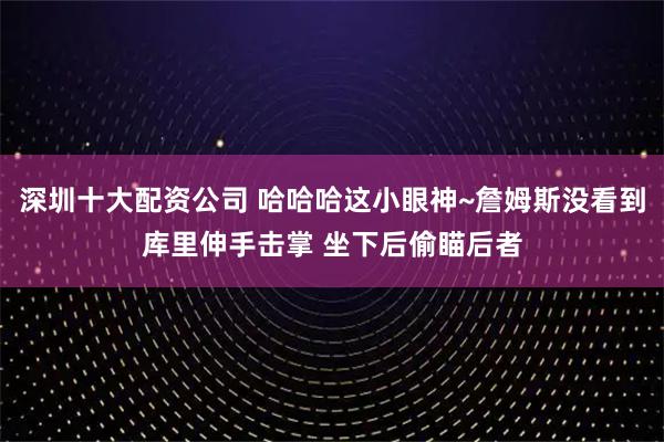 深圳十大配资公司 哈哈哈这小眼神~詹姆斯没看到库里伸手击掌 坐下后偷瞄后者