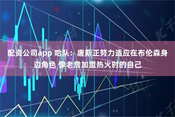 配资公司app 哈队：唐斯正努力适应在布伦森身边角色 像老詹加盟热火时的自己