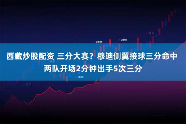 西藏炒股配资 三分大赛？穆迪侧翼接球三分命中 两队开场2分钟出手5次三分