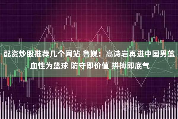 配资炒股推荐几个网站 鲁媒：高诗岩再进中国男篮 血性为篮球 防守即价值 拼搏即底气