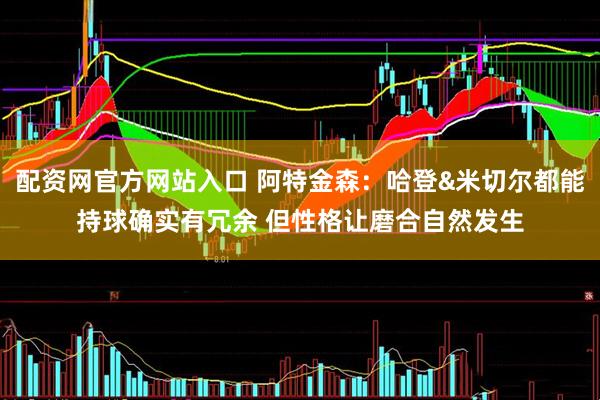 配资网官方网站入口 阿特金森：哈登&米切尔都能持球确实有冗余 但性格让磨合自然发生