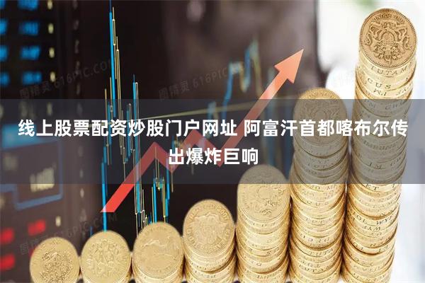 线上股票配资炒股门户网址 阿富汗首都喀布尔传出爆炸巨响