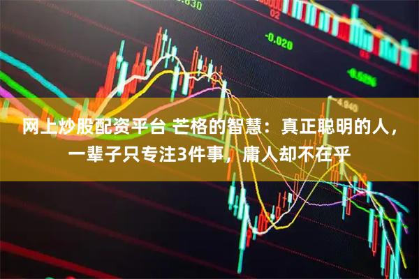 网上炒股配资平台 芒格的智慧：真正聪明的人，一辈子只专注3件事，庸人却不在乎