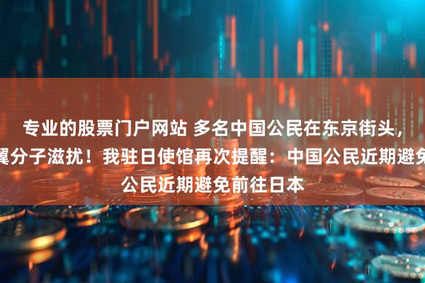 专业的股票门户网站 多名中国公民在东京街头，被日本右翼分子滋扰！我驻日使馆再次提醒：中国公民近期避免前往日本