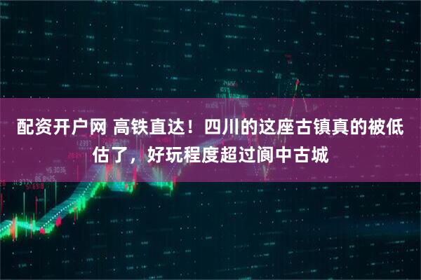 配资开户网 高铁直达！四川的这座古镇真的被低估了，好玩程度超过阆中古城