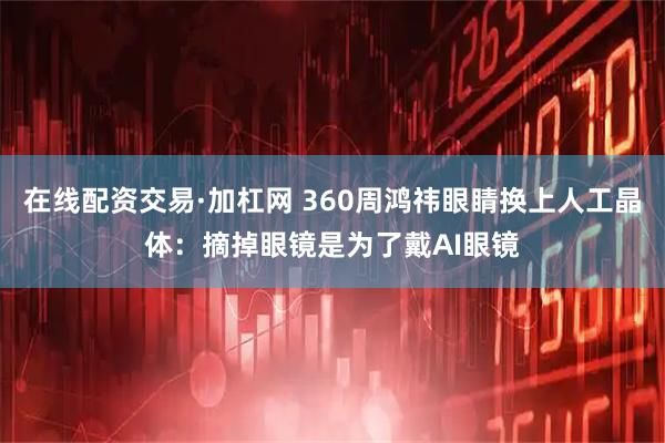 在线配资交易·加杠网 360周鸿祎眼睛换上人工晶体：摘掉眼镜是为了戴AI眼镜