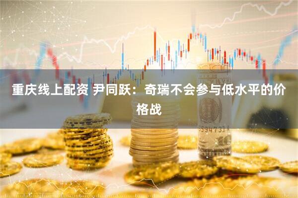 重庆线上配资 尹同跃：奇瑞不会参与低水平的价格战