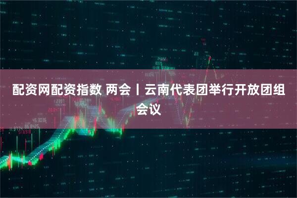 配资网配资指数 两会丨云南代表团举行开放团组会议