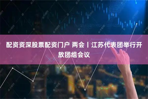 配资资深股票配资门户 两会丨江苏代表团举行开放团组会议