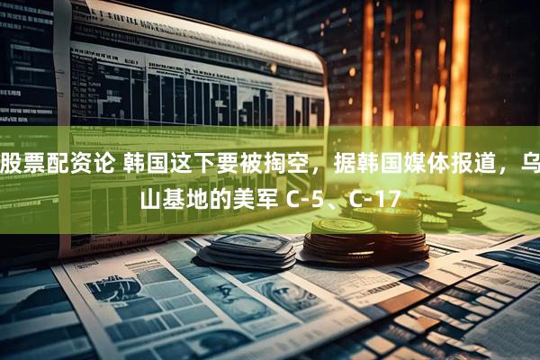 股票配资论 韩国这下要被掏空，据韩国媒体报道，乌山基地的美军 C-5、C-17