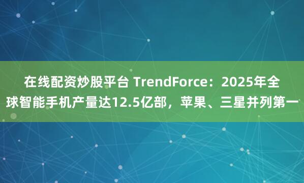 在线配资炒股平台 TrendForce：2025年全球智能手机产量达12.5亿部，苹果、三星并列第一