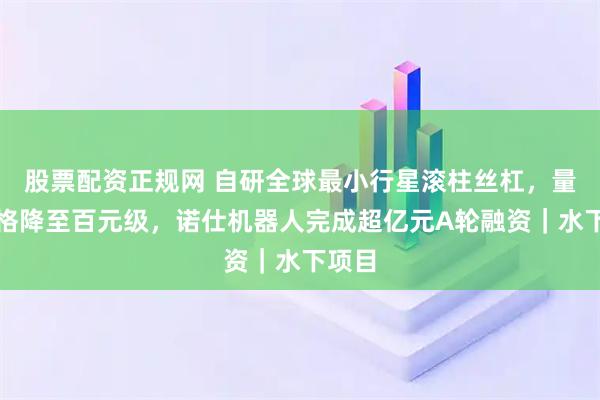 股票配资正规网 自研全球最小行星滚柱丝杠，量产价格降至百元级，诺仕机器人完成超亿元A轮融资｜水下项目