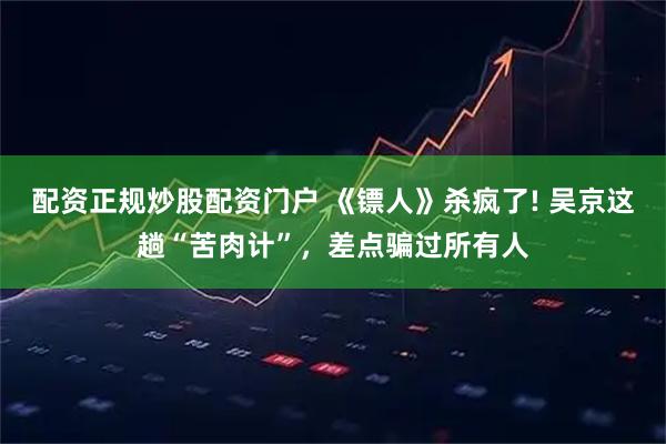配资正规炒股配资门户 《镖人》杀疯了! 吴京这趟“苦肉计”，差点骗过所有人