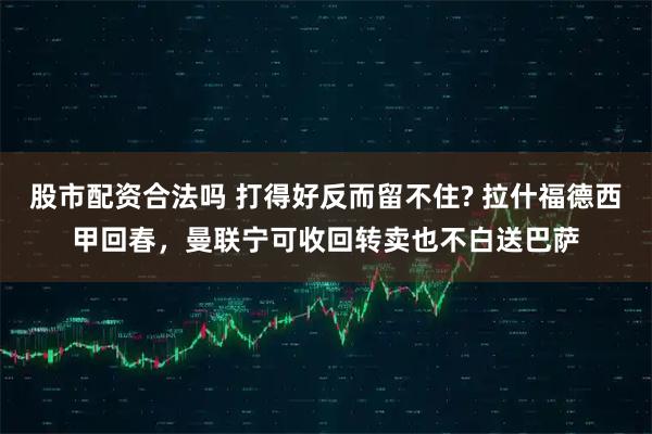 股市配资合法吗 打得好反而留不住? 拉什福德西甲回春，曼联宁可收回转卖也不白送巴萨