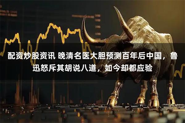 配资炒股资讯 晚清名医大胆预测百年后中国，鲁迅怒斥其胡说八道，如今却都应验
