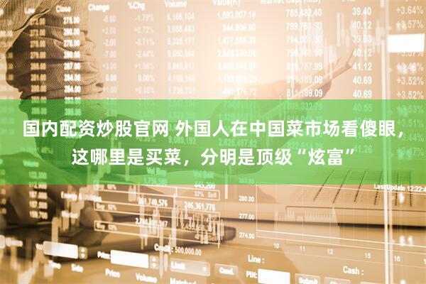 国内配资炒股官网 外国人在中国菜市场看傻眼，这哪里是买菜，分明是顶级“炫富”