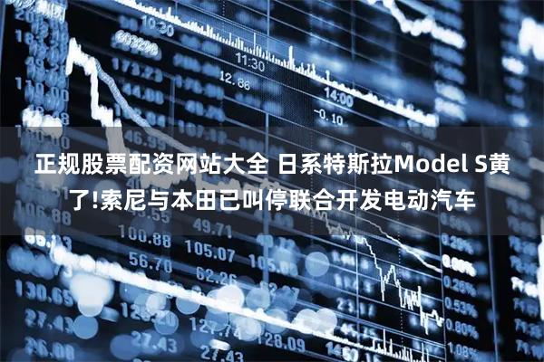 正规股票配资网站大全 日系特斯拉Model S黄了!索尼与本田已叫停联合开发电动汽车
