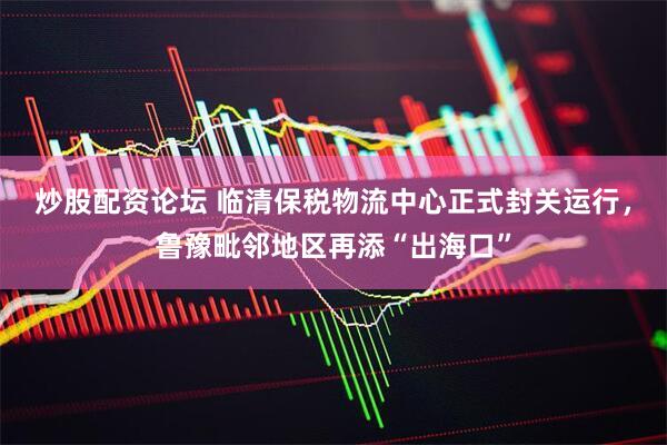 炒股配资论坛 临清保税物流中心正式封关运行，鲁豫毗邻地区再添“出海口”