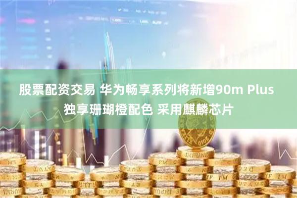 股票配资交易 华为畅享系列将新增90m Plus 独享珊瑚橙配色 采用麒麟芯片