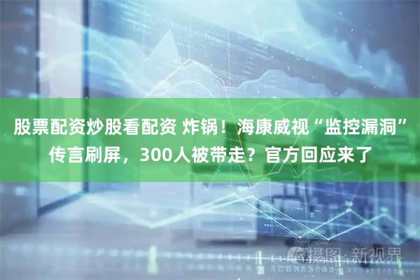 股票配资炒股看配资 炸锅！海康威视“监控漏洞”传言刷屏，300人被带走？官方回应来了
