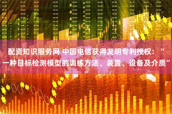 配资知识服务网 中国电信获得发明专利授权：“一种目标检测模型的训练方法、装置、设备及介质”
