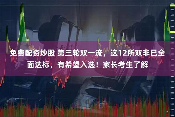 免费配资炒股 第三轮双一流，这12所双非已全面达标，有希望入选！家长考生了解