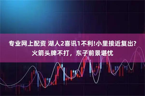 专业网上配资 湖人2喜讯1不利!小里接近复出?火箭头牌不打，东子前景堪忧