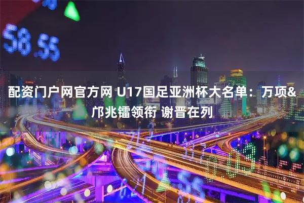 配资门户网官方网 U17国足亚洲杯大名单：万项&邝兆镭领衔 谢晋在列
