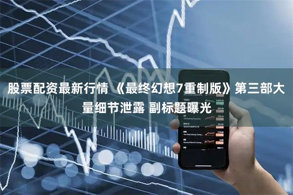股票配资最新行情 《最终幻想7重制版》第三部大量细节泄露 副标题曝光